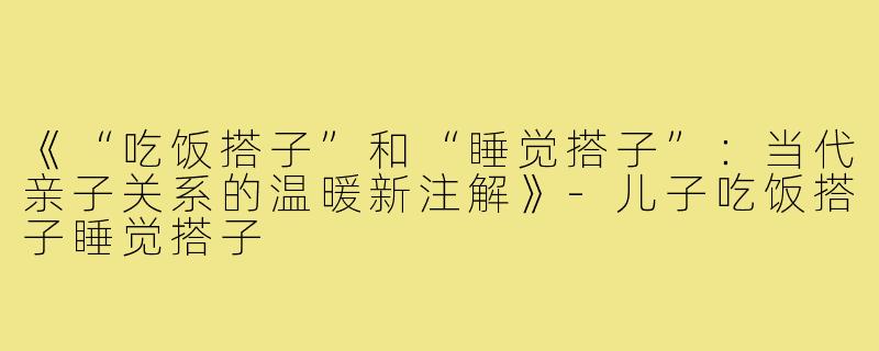 《“吃饭搭子”和“睡觉搭子”：当代亲子关系的温暖新注解》-儿子吃饭搭子睡觉搭子