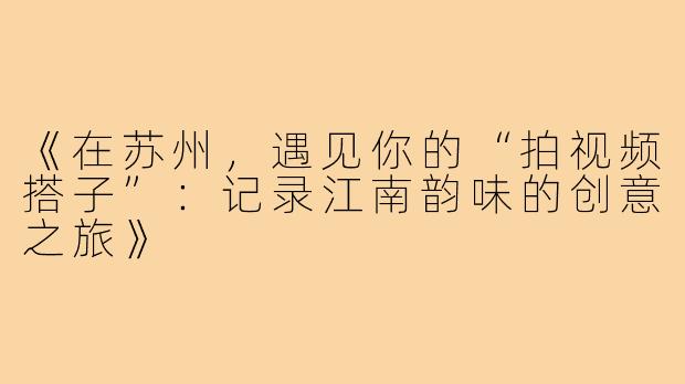 《在苏州，遇见你的“拍视频搭子”：记录江南韵味的创意之旅》