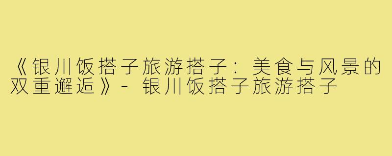 《银川饭搭子旅游搭子：美食与风景的双重邂逅》-银川饭搭子旅游搭子