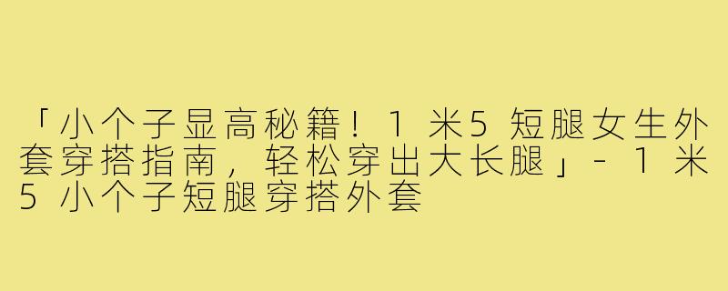 「小个子显高秘籍！1米5短腿女生外套穿搭指南，轻松穿出大长腿」-1米5小个子短腿穿搭外套