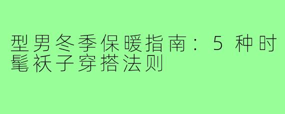 型男冬季保暖指南：5种时髦袄子穿搭法则