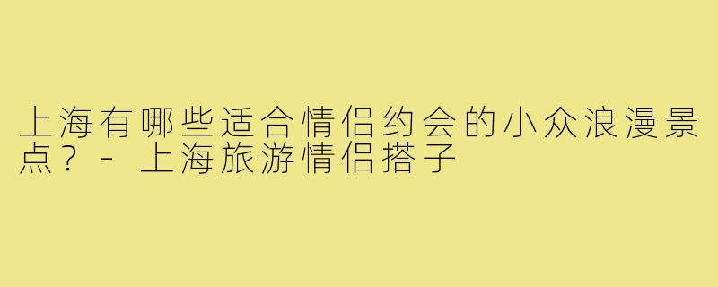 上海有哪些适合情侣约会的小众浪漫景点？-上海旅游情侣搭子
