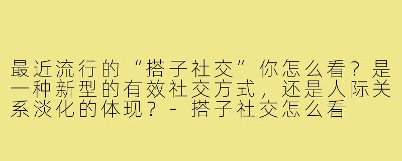 最近流行的“搭子社交”你怎么看?是一种新型的有效社交方式,还是人际关系淡化的体现?-搭子社交怎么看