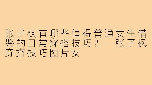 张子枫有哪些值得普通女生借鉴的日常穿搭技巧？