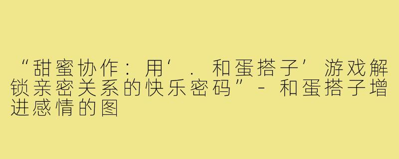 “甜蜜协作：用‘.和蛋搭子’游戏解锁亲密关系的快乐密码”-和蛋搭子增进感情的图