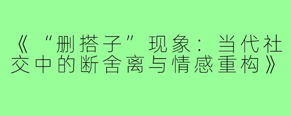 《“删搭子”现象：当代社交中的断舍离与情感重构》