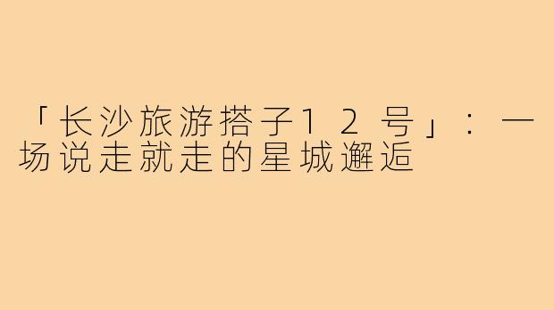「长沙旅游搭子12号」：一场说走就走的星城邂逅
