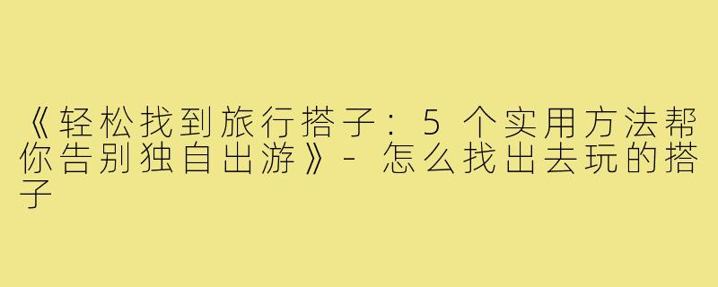 《轻松找到旅行搭子：5个实用方法帮你告别独自出游》-怎么找出去玩的搭子