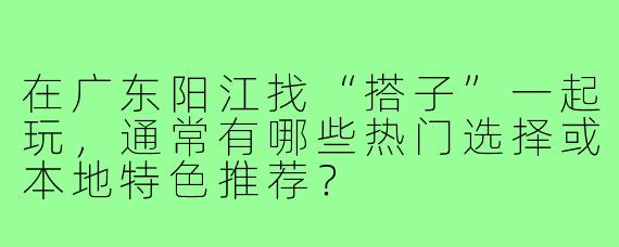 在广东阳江找“搭子”一起玩，通常有哪些热门选择或本地特色推荐？