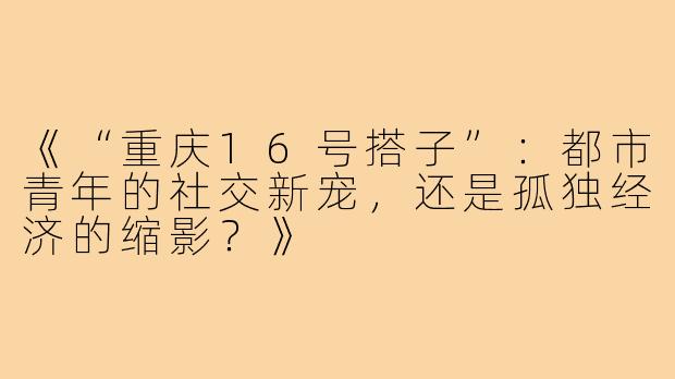 《“重庆16号搭子”：都市青年的社交新宠，还是孤独经济的缩影？》