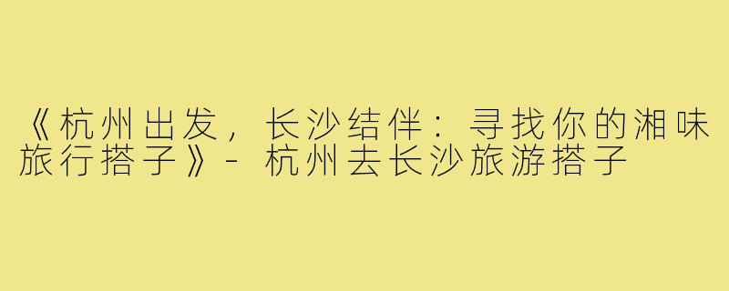 《杭州出发，长沙结伴：寻找你的湘味旅行搭子》-杭州去长沙旅游搭子