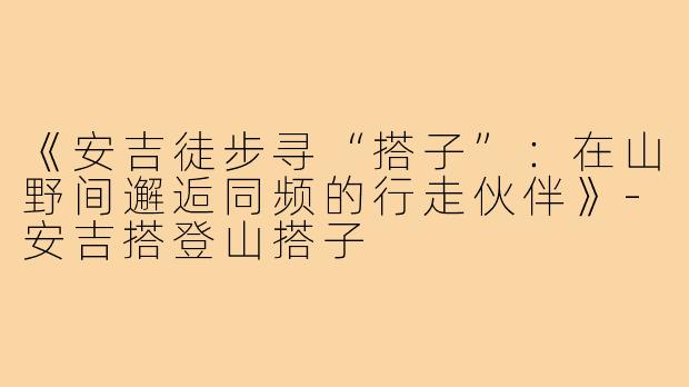 《安吉徒步寻“搭子”：在山野间邂逅同频的行走伙伴》-安吉搭登山搭子