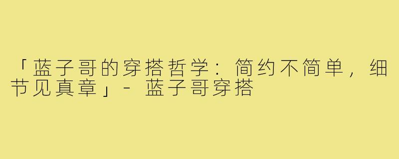 「蓝子哥的穿搭哲学：简约不简单，细节见真章」-蓝子哥穿搭
