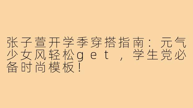 张子萱开学季穿搭指南：元气少女风轻松get，学生党必备时尚模板！