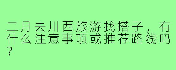 二月去川西旅游找搭子,有什么注意事项或推荐路线吗?