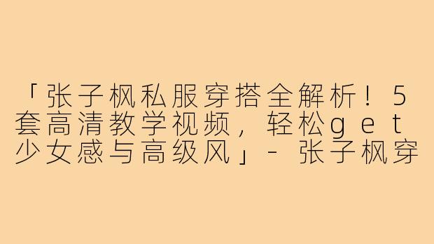 「张子枫私服穿搭全解析！5套高清教学视频，轻松get少女感与高级风」-张子枫穿搭教学视频高清