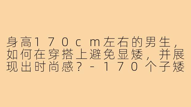 身高170cm左右的男生,如何在穿搭上避免显矮,并展现出时尚感?-170个子矮男生穿搭图