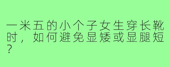 一米五的小个子女生穿长靴时,如何避免显矮或显腿短?