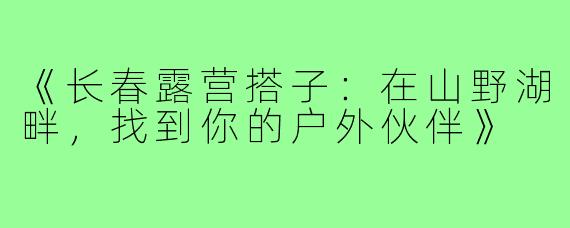 《长春露营搭子：在山野湖畔，找到你的户外伙伴》