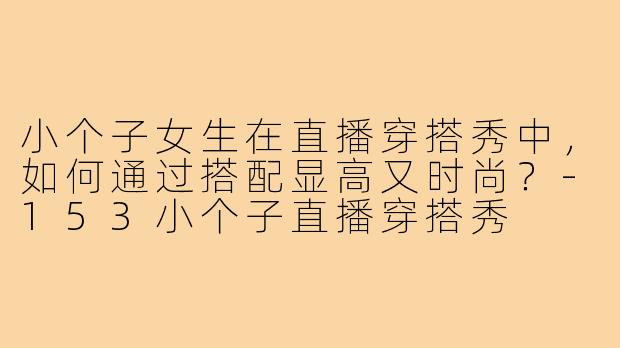 小个子女生在直播穿搭秀中，如何通过搭配显高又时尚？-153小个子直播穿搭秀