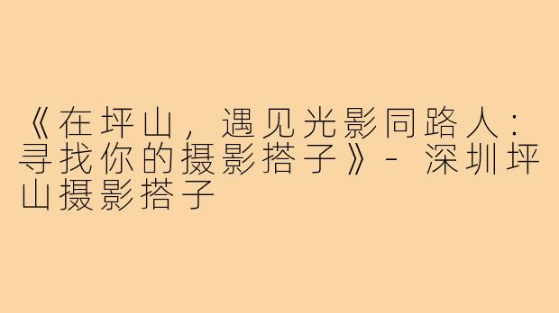 《在坪山，遇见光影同路人：寻找你的摄影搭子》-深圳坪山摄影搭子