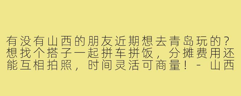 有没有山西的朋友近期想去青岛玩的？想找个搭子一起拼车拼饭，分摊费用还能互相拍照，时间灵活可商量！-山西去青岛找搭子