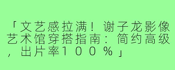 「文艺感拉满！谢子龙影像艺术馆穿搭指南：简约高级，出片率100%」