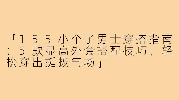 「155小个子男士穿搭指南：5款显高外套搭配技巧，轻松穿出挺拔气场」