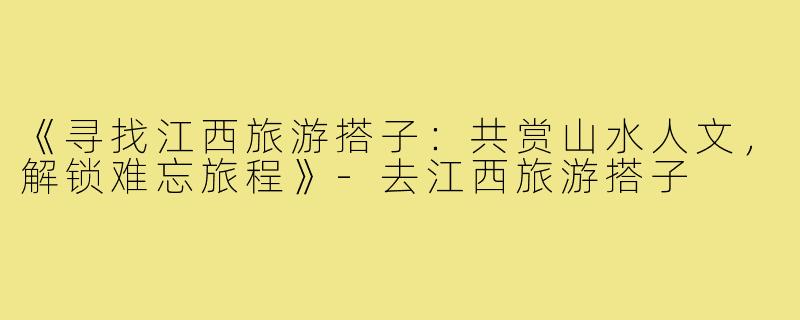 《寻找江西旅游搭子：共赏山水人文，解锁难忘旅程》-去江西旅游搭子