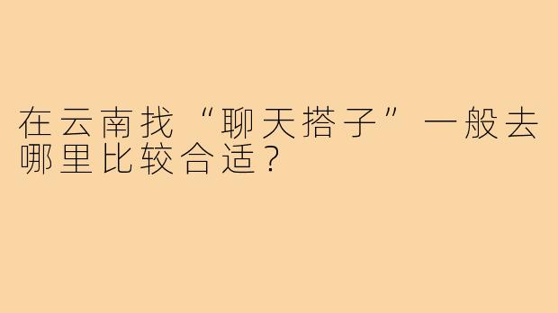 在云南找“聊天搭子”一般去哪里比较合适?