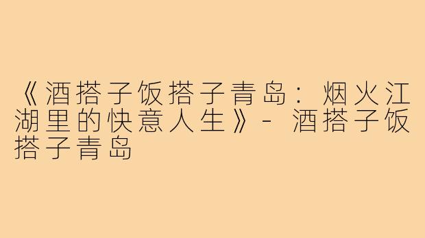 《酒搭子饭搭子青岛:烟火江湖里的快意人生》-酒搭子饭搭子青岛
