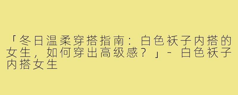 「冬日温柔穿搭指南：白色袄子内搭的女生，如何穿出高级感？」-白色袄子内搭女生