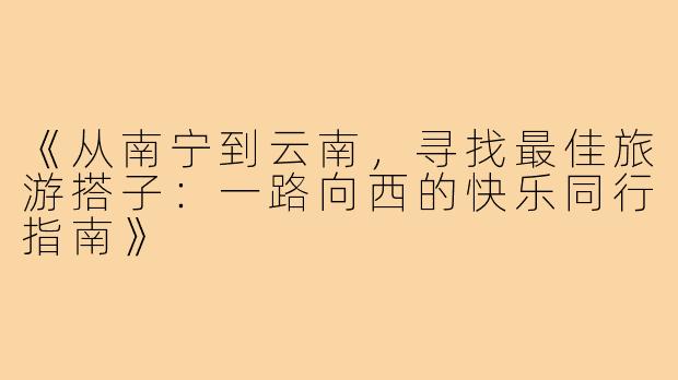 《从南宁到云南，寻找最佳旅游搭子：一路向西的快乐同行指南》