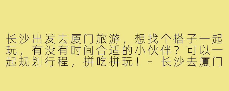 长沙出发去厦门旅游，想找个搭子一起玩，有没有时间合适的小伙伴？可以一起规划行程，拼吃拼玩！-长沙去厦门旅游搭子