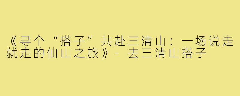 《寻个“搭子”共赴三清山：一场说走就走的仙山之旅》-去三清山搭子