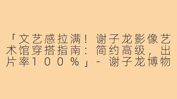 「文艺感拉满！谢子龙影像艺术馆穿搭指南：简约高级，出片率100%」-谢子龙博物馆穿搭