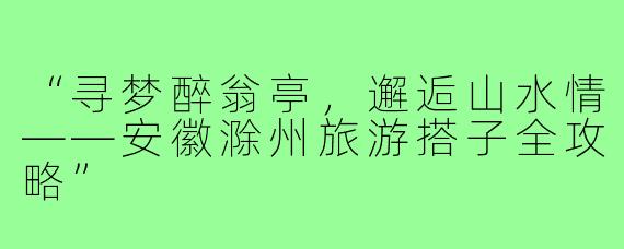 “寻梦醉翁亭，邂逅山水情——安徽滁州旅游搭子全攻略”