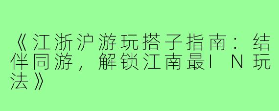 《江浙沪游玩搭子指南：结伴同游，解锁江南最IN玩法》