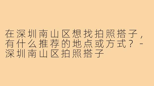 在深圳南山区想找拍照搭子，有什么推荐的地点或方式？-深圳南山区拍照搭子