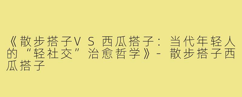 《散步搭子VS西瓜搭子：当代年轻人的“轻社交”治愈哲学》-散步搭子西瓜搭子