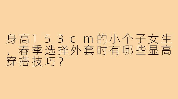 身高153cm的小个子女生，春季选择外套时有哪些显高穿搭技巧？