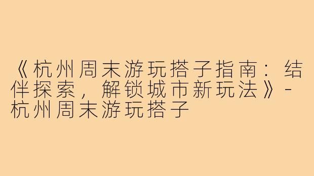 《杭州周末游玩搭子指南：结伴探索，解锁城市新玩法》