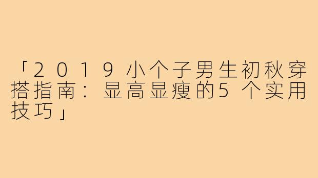 「2019小个子男生初秋穿搭指南:显高显瘦的5个实用技巧」