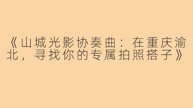 《山城光影协奏曲:在重庆渝北,寻找你的专属拍照搭子》