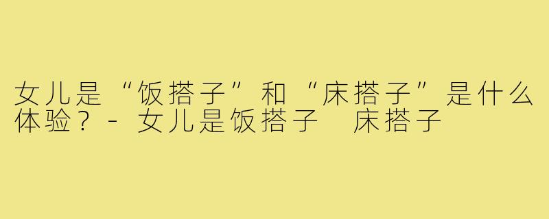 女儿是“饭搭子”和“床搭子”是什么体验?-女儿是饭搭子 床搭子