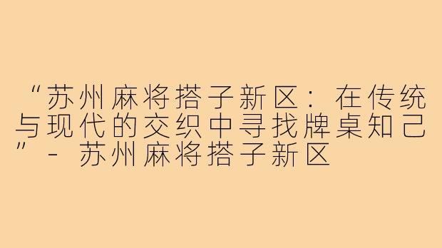 “苏州麻将搭子新区：在传统与现代的交织中寻找牌桌知己”-苏州麻将搭子新区