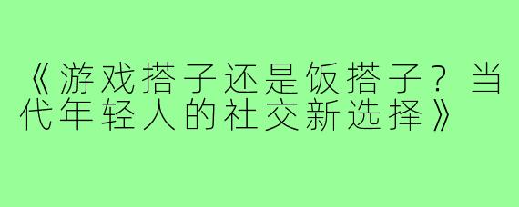 《游戏搭子还是饭搭子？当代年轻人的社交新选择》