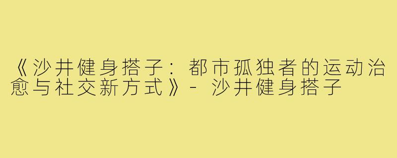 《沙井健身搭子：都市孤独者的运动治愈与社交新方式》-沙井健身搭子