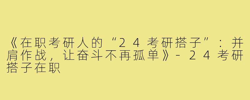 《在职考研人的“24考研搭子”：并肩作战，让奋斗不再孤单》-24考研搭子在职