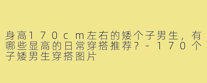 身高170cm左右的矮个子男生，有哪些显高的日常穿搭推荐？-170个子矮男生穿搭图片